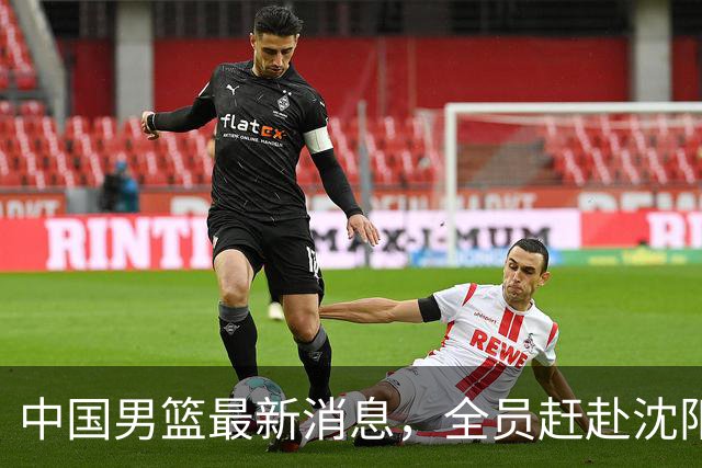 中国男篮最新消息，全员赶赴沈阳备战，暂时没有任何球员离队！