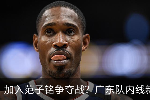 加入范子铭争夺战？广东队内线新动态，杜锋急需加强阵容