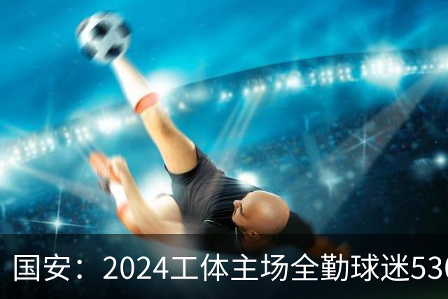 国安：2024工体主场全勤球迷5307人 46位球迷全勤