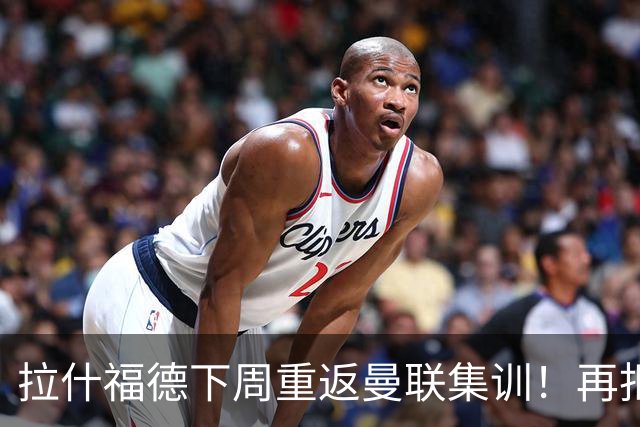 拉什福德下周重返曼联集训！再拒热刺切尔西，转会只去欧冠顶级豪门