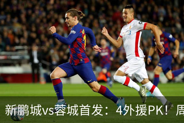 新鹏城vs蓉城首发：4外援PK！周定洋、拜合拉木战旧主 费利佩替补