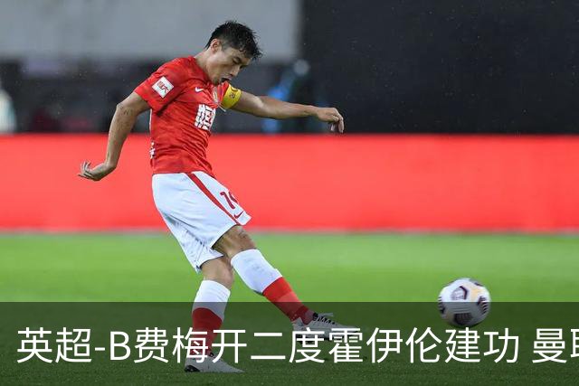 英超-B费梅开二度霍伊伦建功 曼联4-2谢菲联
