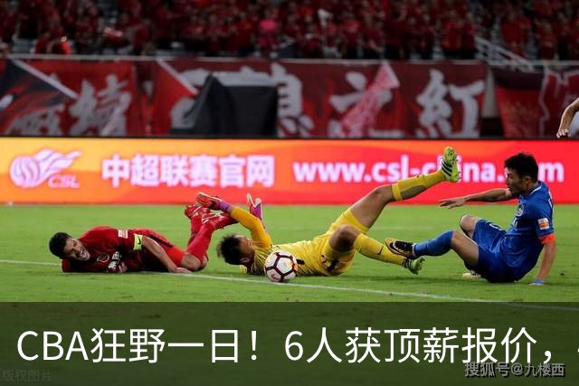 CBA狂野一日！6人获顶薪报价，4笔交易确定，广东北京上海都有动作