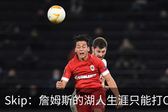 Skip：詹姆斯的湖人生涯只能打C 没法在这里退役他内心很煎熬